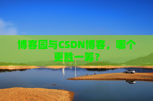 博客园与CSDN博客,哪个更胜一筹?